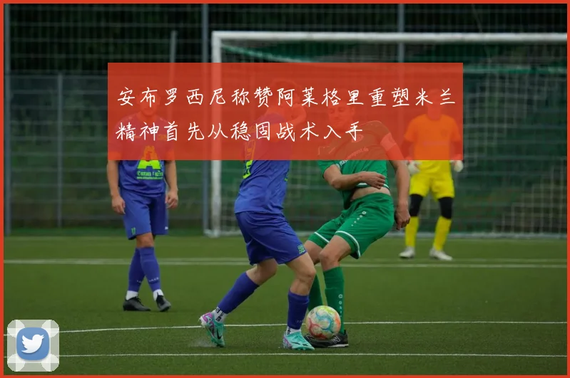 安布罗西尼称赞阿莱格里重塑米兰精神首先从稳固战术入手
