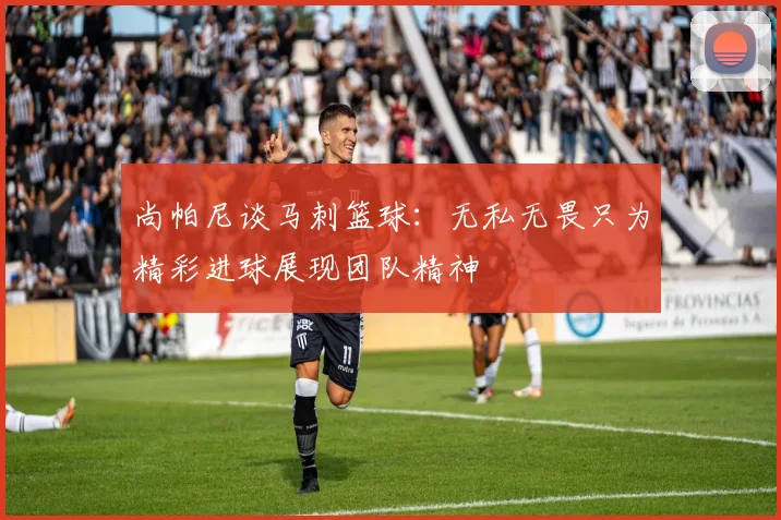 尚帕尼谈马刺篮球：无私无畏只为精彩进球展现团队精神