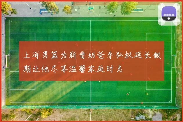 上海男篮为新晋奶爸李弘权延长假期让他尽享温馨家庭时光