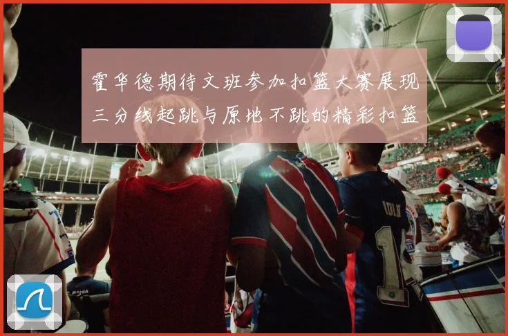 霍华德期待文班参加扣篮大赛展现三分线起跳与原地不跳的精彩扣篮技巧