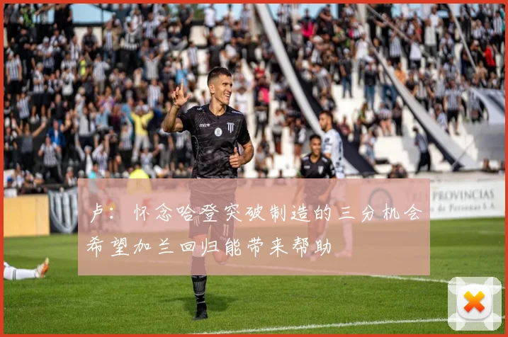 卢：怀念哈登突破制造的三分机会希望加兰回归能带来帮助