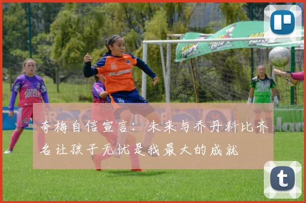 夸梅自信宣言：未来与乔丹科比齐名让孩子无忧是我最大的成就