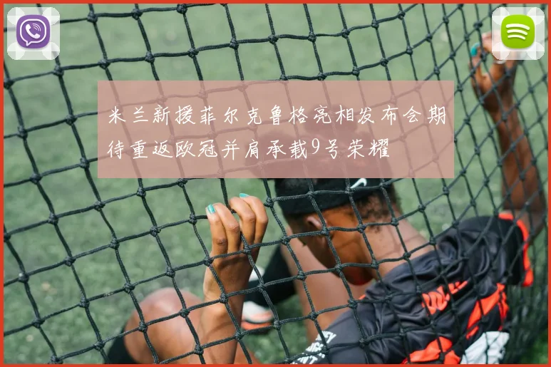 米兰新援菲尔克鲁格亮相发布会期待重返欧冠并肩承载9号荣耀