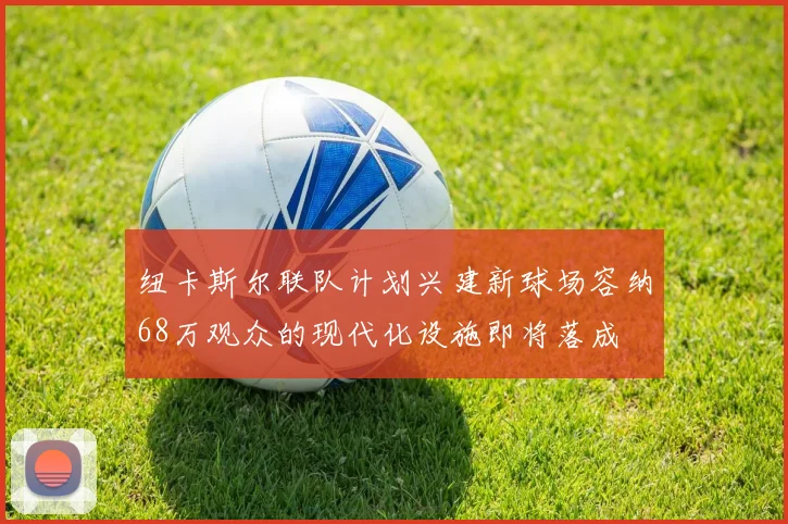 纽卡斯尔联队计划兴建新球场容纳68万观众的现代化设施即将落成