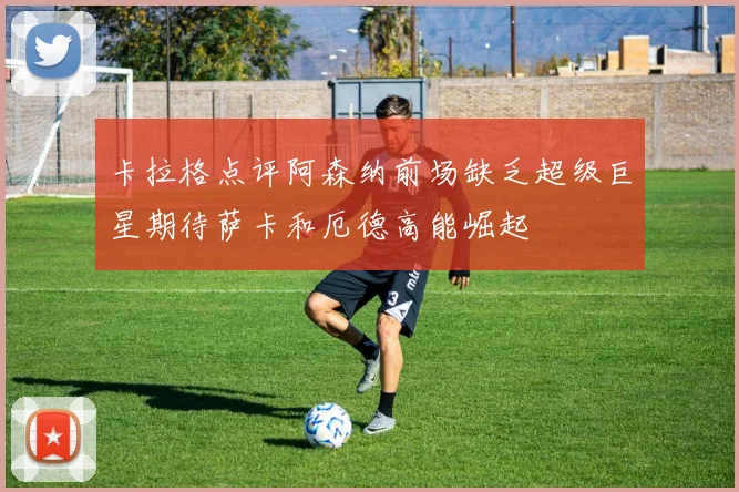 卡拉格点评阿森纳前场缺乏超级巨星期待萨卡和厄德高能崛起
