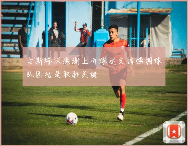 古斯塔沃感谢上海球迷支持强调球队团结是取胜关键