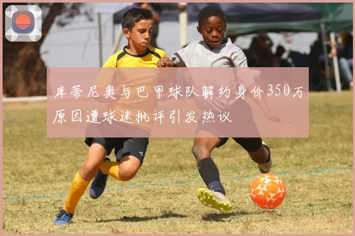 库蒂尼奥与巴甲球队解约身价350万原因遭球迷批评引发热议