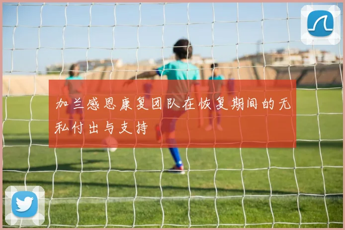 加兰感恩康复团队在恢复期间的无私付出与支持