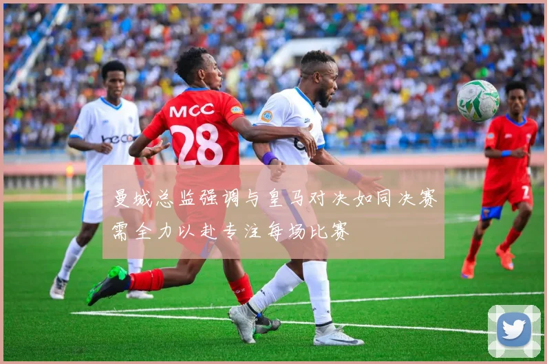 曼城总监强调与皇马对决如同决赛需全力以赴专注每场比赛