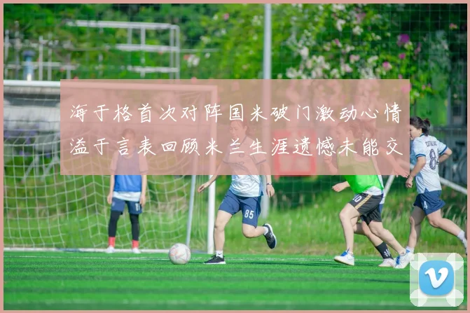 海于格首次对阵国米破门激动心情溢于言表回顾米兰生涯遗憾未能交锋