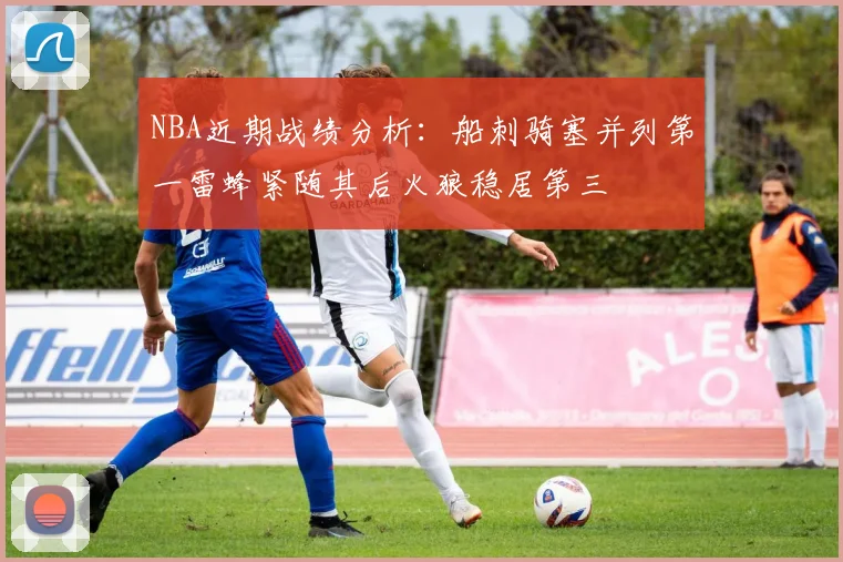 NBA近期战绩分析：船刺骑塞并列第一雷蜂紧随其后火狼稳居第三