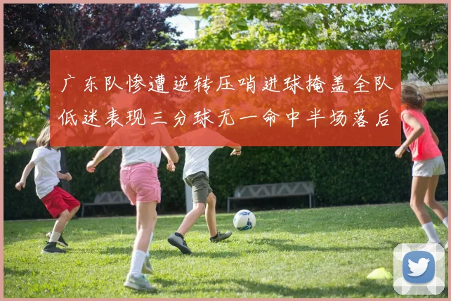 广东队惨遭逆转压哨进球掩盖全队低迷表现三分球无一命中半场落后26分