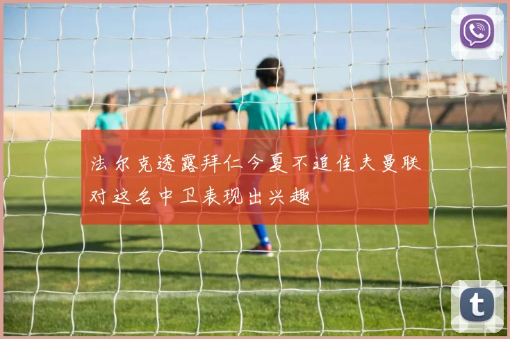 法尔克透露拜仁今夏不追佳夫曼联对这名中卫表现出兴趣