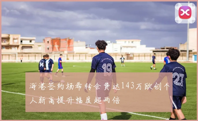 海港签约杨希转会费达143万欧创个人新高提升幅度超两倍