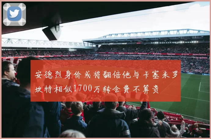 安德烈身价或将翻倍他与卡塞米罗坎特相似1700万转会费不算贵