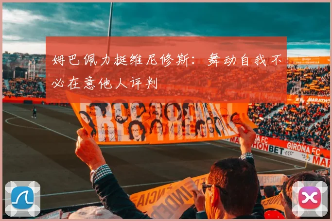 姆巴佩力挺维尼修斯：舞动自我不必在意他人评判