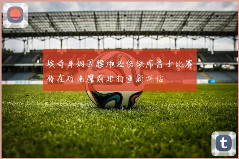埃奇库姆因腰椎挫伤缺席爵士比赛将在对老鹰前进行重新评估