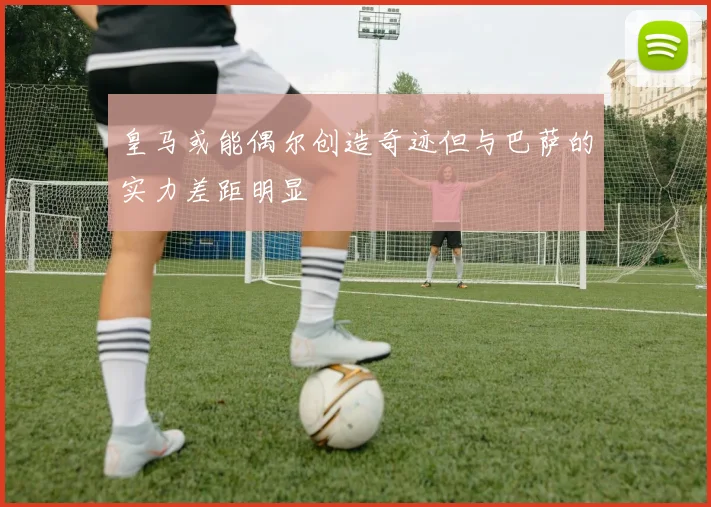 皇马或能偶尔创造奇迹但与巴萨的实力差距明显