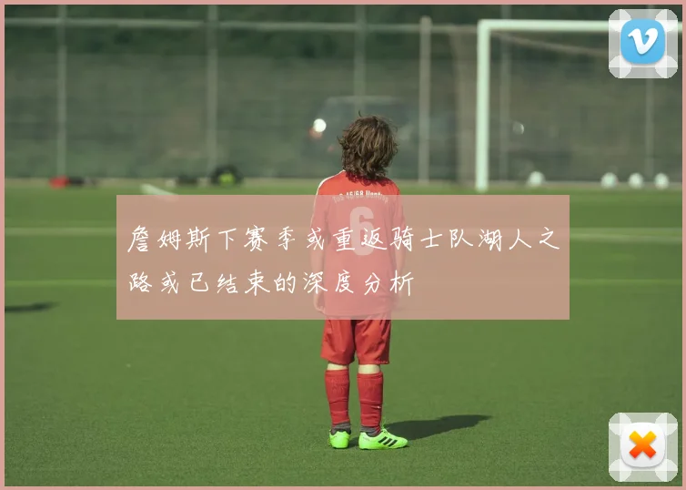 詹姆斯下赛季或重返骑士队湖人之路或已结束的深度分析