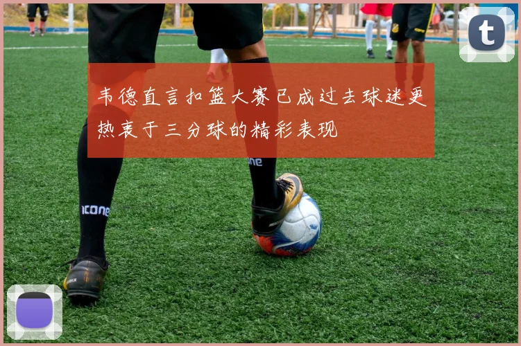 韦德直言扣篮大赛已成过去球迷更热衷于三分球的精彩表现