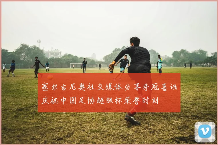 塞尔吉尼奥社交媒体分享夺冠喜讯庆祝中国足协超级杯荣誉时刻