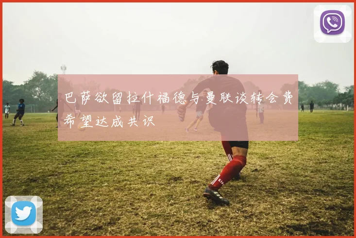 巴萨欲留拉什福德与曼联谈转会费希望达成共识