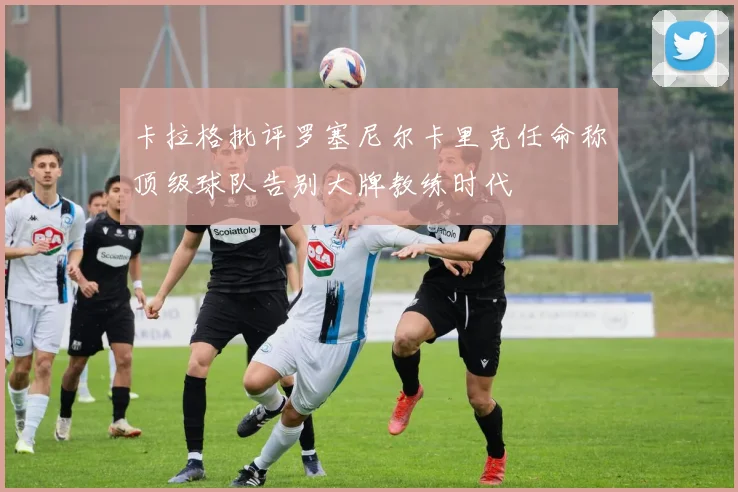 卡拉格批评罗塞尼尔卡里克任命称顶级球队告别大牌教练时代