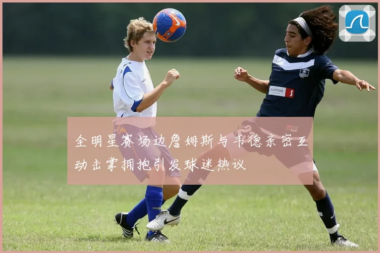 全明星赛场边詹姆斯与韦德亲密互动击掌拥抱引发球迷热议